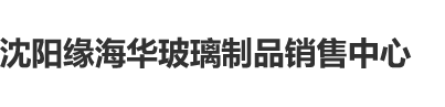 小骚逼免费看沈阳缘海华玻璃制品销售中心